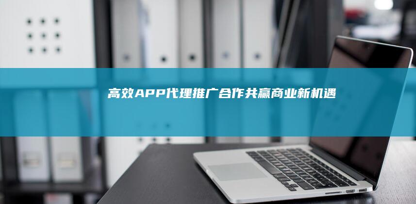 高效APP代理推广合作：共赢商业新机遇