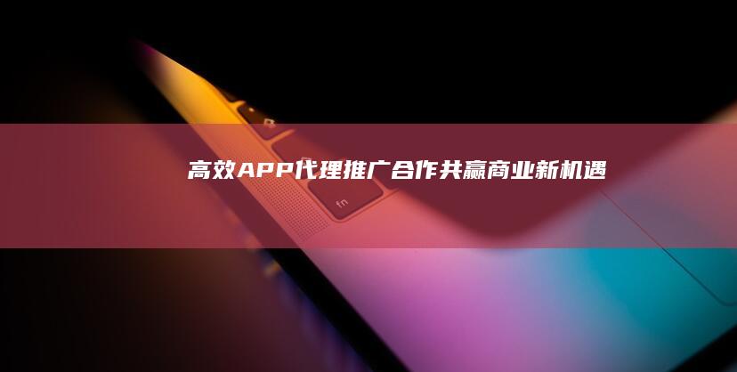 高效APP代理推广合作：共赢商业新机遇